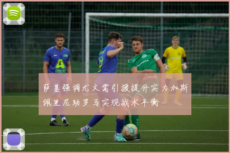 萨基强调尤文需引援提升实力加斯佩里尼助罗马实现战术平衡