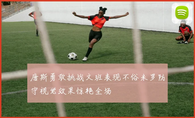 唐斯勇敢挑战文班表现不俗米罗防守视觉效果惊艳全场