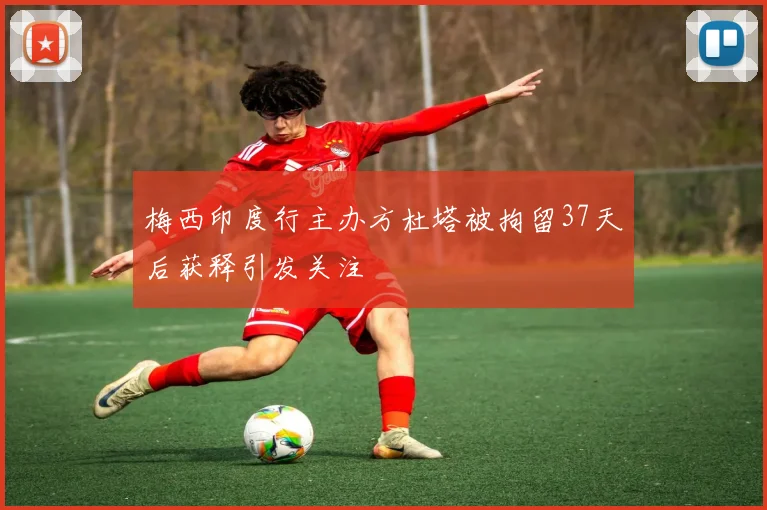 梅西印度行主办方杜塔被拘留37天后获释引发关注
