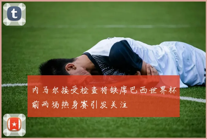 内马尔接受检查将缺席巴西世界杯前两场热身赛引发关注