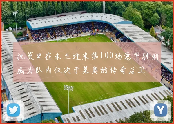 托莫里在米兰迎来第100场意甲胜利成为队内仅次于莱奥的传奇后卫