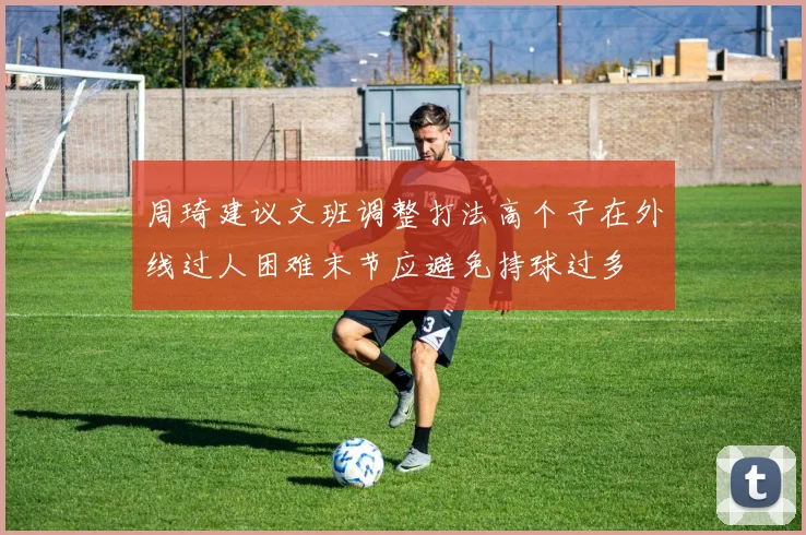 周琦建议文班调整打法高个子在外线过人困难末节应避免持球过多