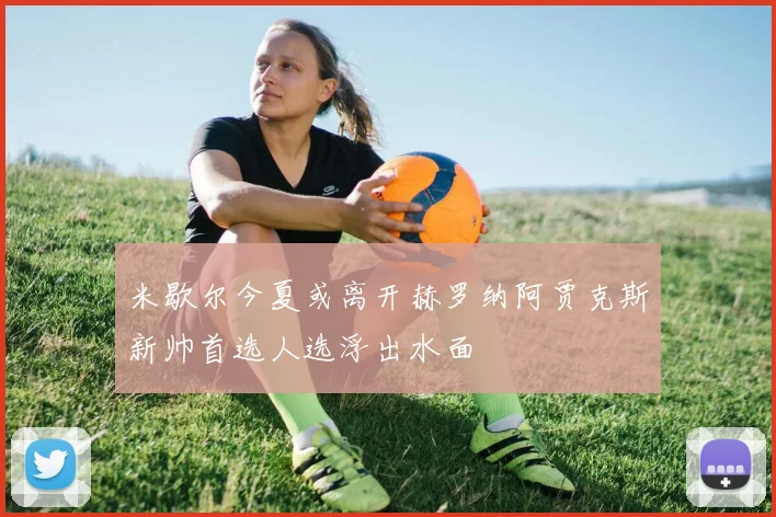 米歇尔今夏或离开赫罗纳阿贾克斯新帅首选人选浮出水面