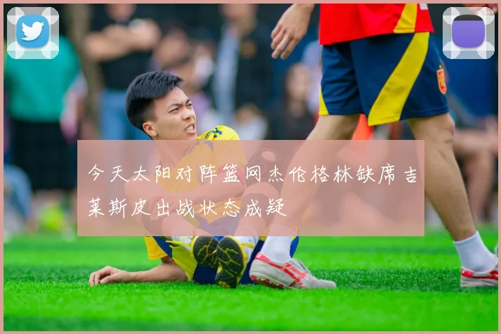 今天太阳对阵篮网杰伦格林缺席吉莱斯皮出战状态成疑