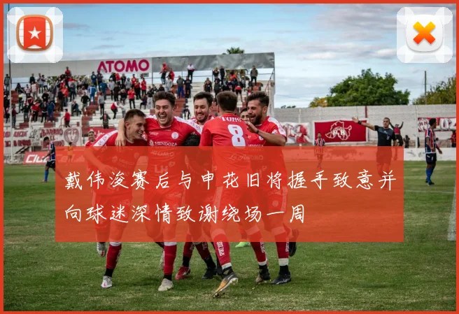 戴伟浚赛后与申花旧将握手致意并向球迷深情致谢绕场一周