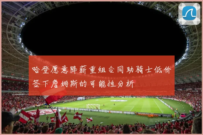 哈登愿意降薪重组合同助骑士低价签下詹姆斯的可能性分析