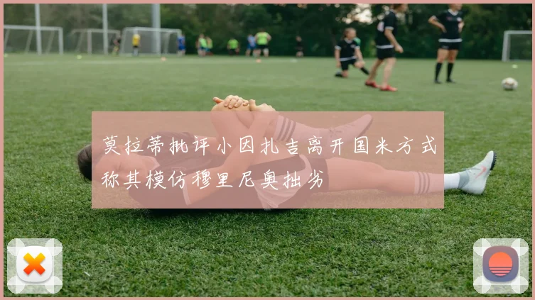 莫拉蒂批评小因扎吉离开国米方式称其模仿穆里尼奥拙劣