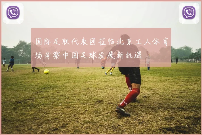 国际足联代表团莅临北京工人体育场考察中国足球发展新机遇