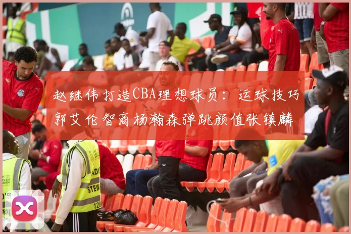 赵继伟打造CBA理想球员：运球技巧郭艾伦智商杨瀚森弹跳颜值张镇麟完美结合