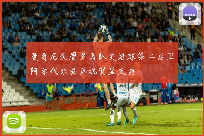 曼奇尼荣膺罗马队史进球第二后卫阿尔代尔发声祝贺显支持