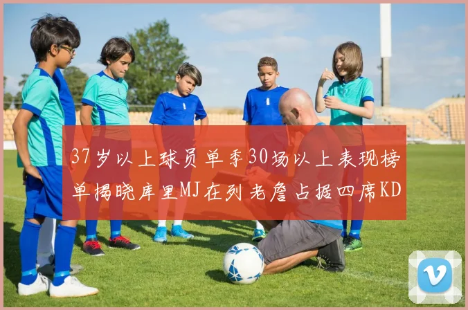 37岁以上球员单季30场以上表现榜单揭晓库里MJ在列老詹占据四席KD今年能否登顶