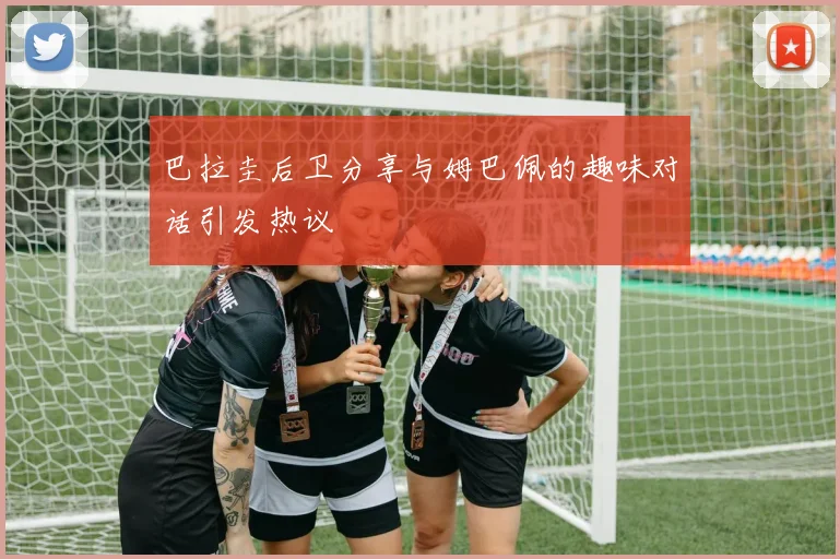 巴拉圭后卫分享与姆巴佩的趣味对话引发热议