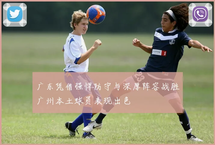 广东凭借强悍防守与深厚阵容战胜广州本土球员表现出色