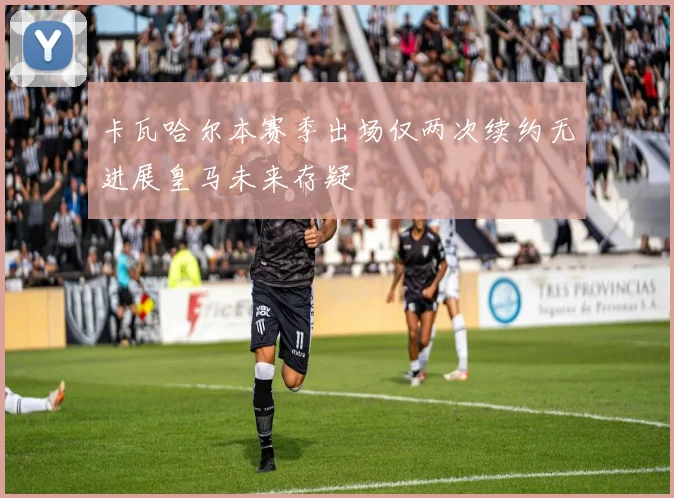 卡瓦哈尔本赛季出场仅两次续约无进展皇马未来存疑