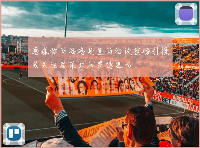 意媒称马洛塔赴皇马洽谈重磅引援或关注居莱尔和罗德里戈
