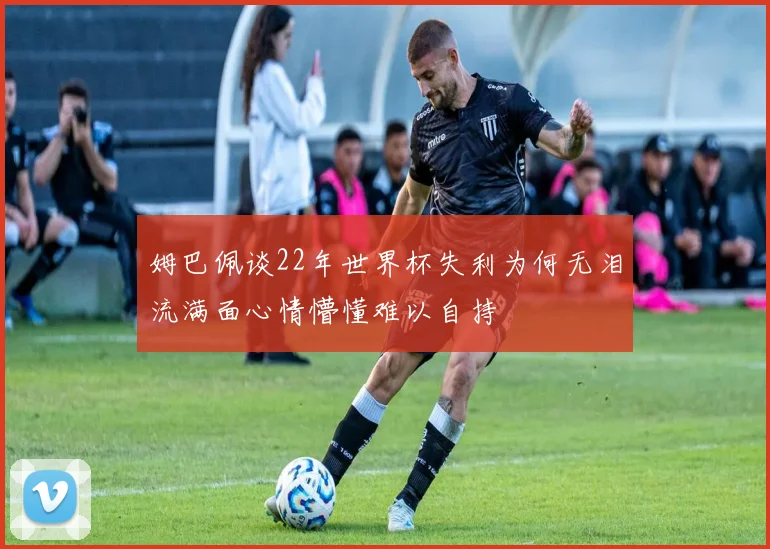 姆巴佩谈22年世界杯失利为何无泪流满面心情懵懂难以自持