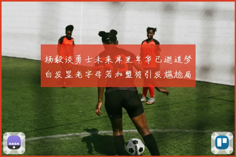 杨毅谈勇士未来库里年华已逝追梦白发显老字母若加盟将引发尴尬局面