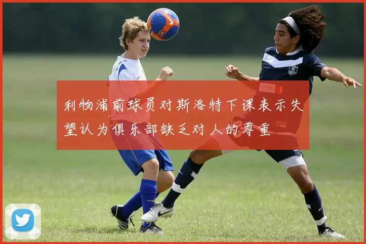 利物浦前球员对斯洛特下课表示失望认为俱乐部缺乏对人的尊重