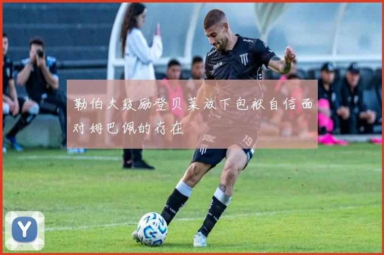 勒伯夫鼓励登贝莱放下包袱自信面对姆巴佩的存在