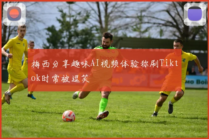 梅西分享趣味AI视频体验称刷Tiktok时常被逗笑