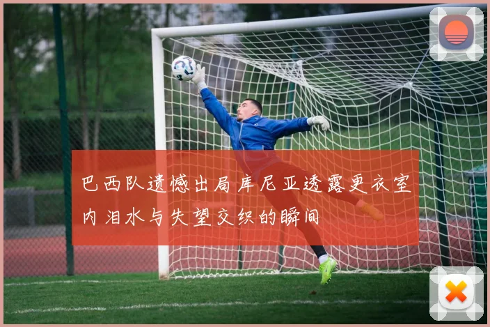 巴西队遗憾出局库尼亚透露更衣室内泪水与失望交织的瞬间