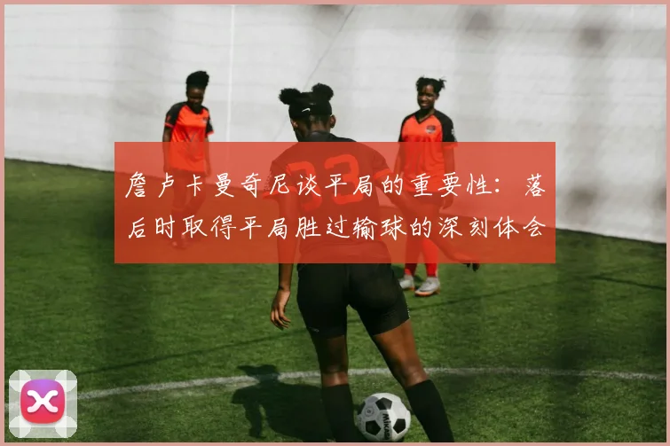 詹卢卡曼奇尼谈平局的重要性：落后时取得平局胜过输球的深刻体会