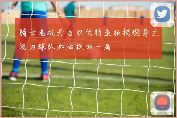 骑士老板丹吉尔伯特坐轮椅现身主场为球队加油扳回一局
