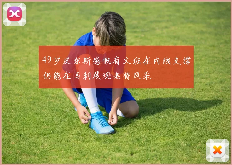49岁皮尔斯感慨有文班在内线支撑仍能在马刺展现老将风采