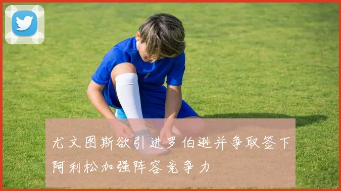 尤文图斯欲引进罗伯逊并争取签下阿利松加强阵容竞争力