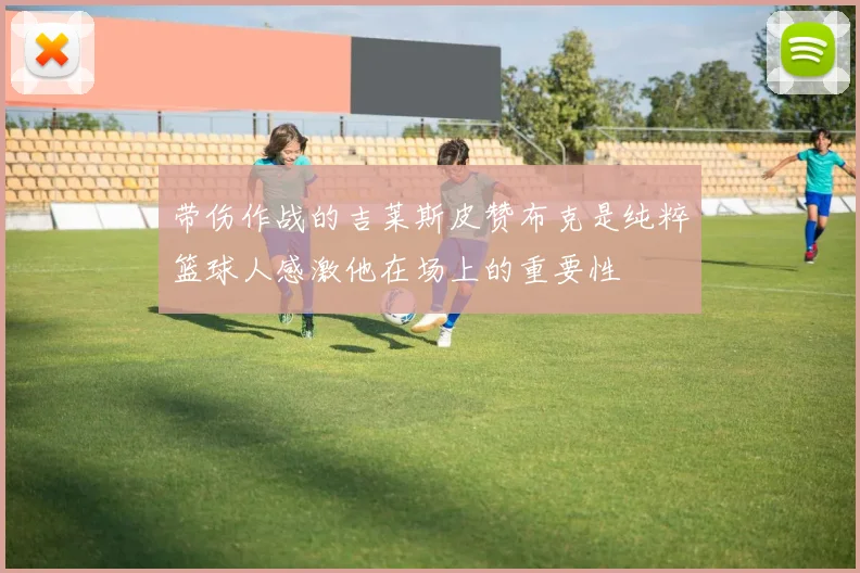 带伤作战的吉莱斯皮赞布克是纯粹篮球人感激他在场上的重要性
