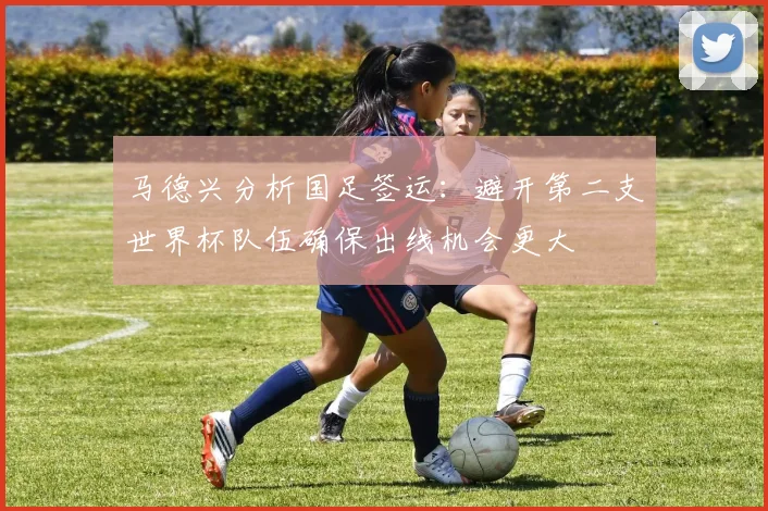 马德兴分析国足签运：避开第二支世界杯队伍确保出线机会更大