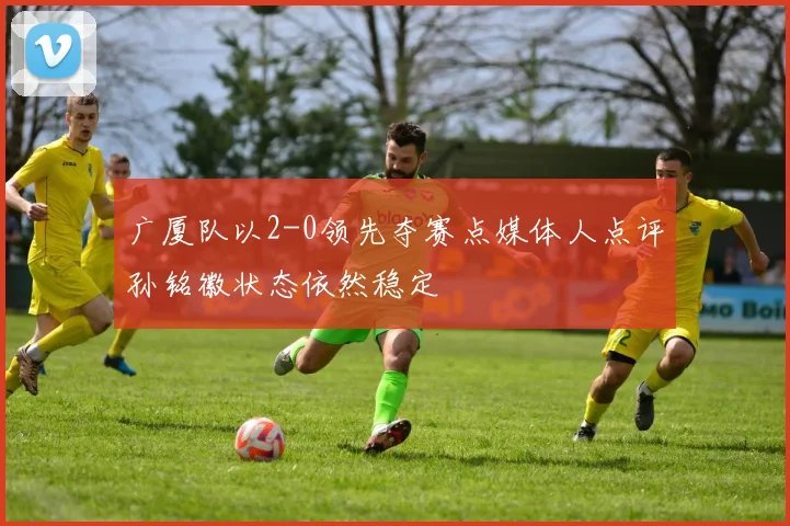 广厦队以2-0领先夺赛点媒体人点评孙铭徽状态依然稳定